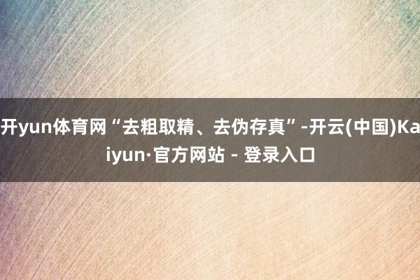 开yun体育网“去粗取精、去伪存真”-开云(中国)Kaiyun·官方网站 - 登录入口