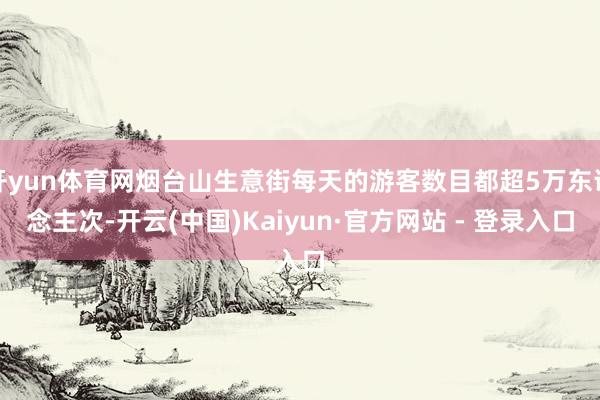 开yun体育网烟台山生意街每天的游客数目都超5万东说念主次-开云(中国)Kaiyun·官方网站 - 登录入口