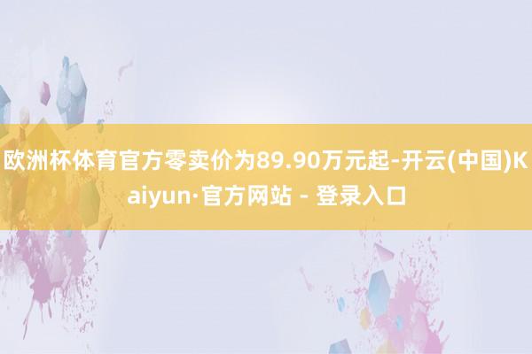欧洲杯体育官方零卖价为89.90万元起-开云(中国)Kaiyun·官方网站 - 登录入口