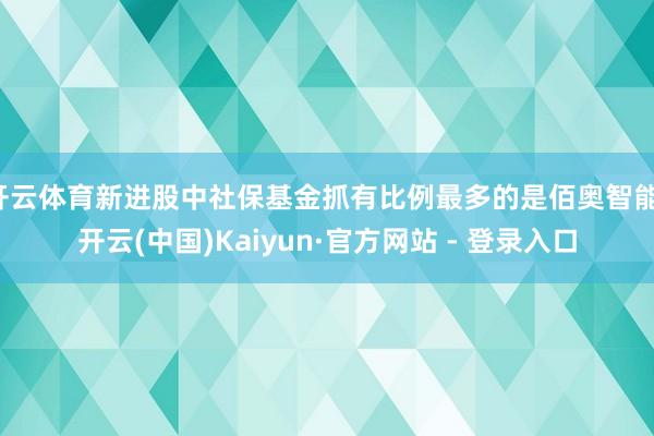 开云体育新进股中社保基金抓有比例最多的是佰奥智能-开云(中国)Kaiyun·官方网站 - 登录入口