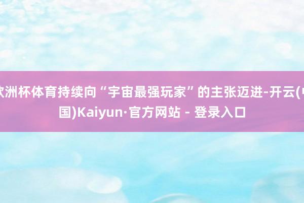 欧洲杯体育持续向“宇宙最强玩家”的主张迈进-开云(中国)Kaiyun·官方网站 - 登录入口