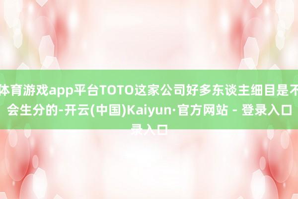 体育游戏app平台TOTO这家公司好多东谈主细目是不会生分的-开云(中国)Kaiyun·官方网站 - 登录入口
