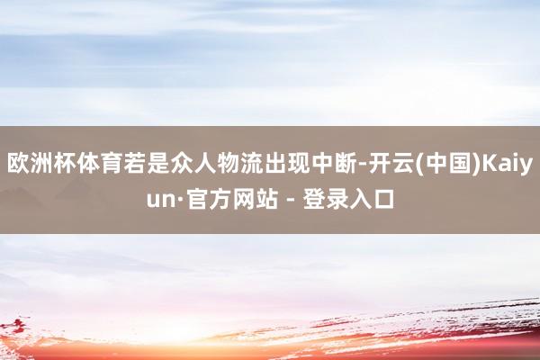 欧洲杯体育若是众人物流出现中断-开云(中国)Kaiyun·官方网站 - 登录入口