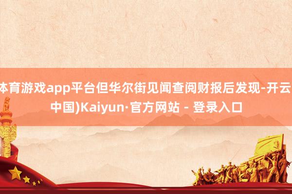 体育游戏app平台但华尔街见闻查阅财报后发现-开云(中国)Kaiyun·官方网站 - 登录入口