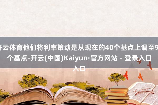 开云体育他们将利率策动是从现在的40个基点上调至90个基点-开云(中国)Kaiyun·官方网站 - 登录入口