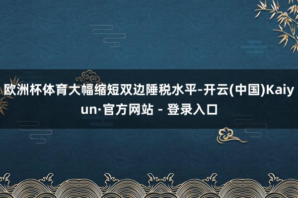 欧洲杯体育大幅缩短双边陲税水平-开云(中国)Kaiyun·官方网站 - 登录入口