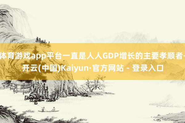体育游戏app平台一直是人人GDP增长的主要孝顺者-开云(中国)Kaiyun·官方网站 - 登录入口