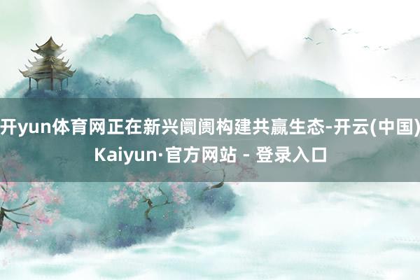 开yun体育网正在新兴阛阓构建共赢生态-开云(中国)Kaiyun·官方网站 - 登录入口