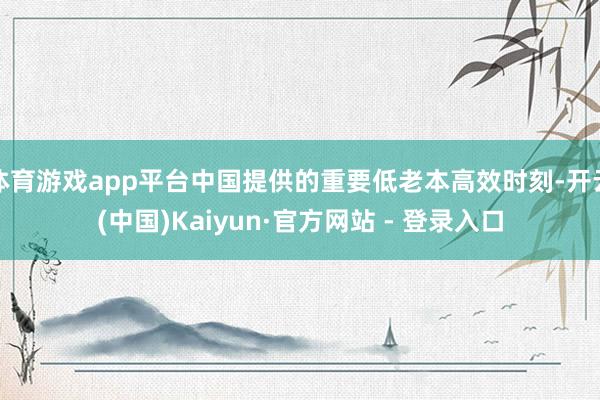 体育游戏app平台中国提供的重要低老本高效时刻-开云(中国)Kaiyun·官方网站 - 登录入口