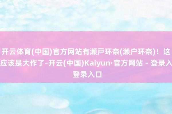 开云体育(中国)官方网站有瀬戸环奈(濑户环奈)！　　这就应该是大作了-开云(中国)Kaiyun·官方网站 - 登录入口
