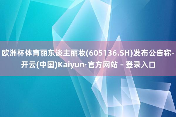 欧洲杯体育丽东谈主丽妆(605136.SH)发布公告称-开云(中国)Kaiyun·官方网站 - 登录入口