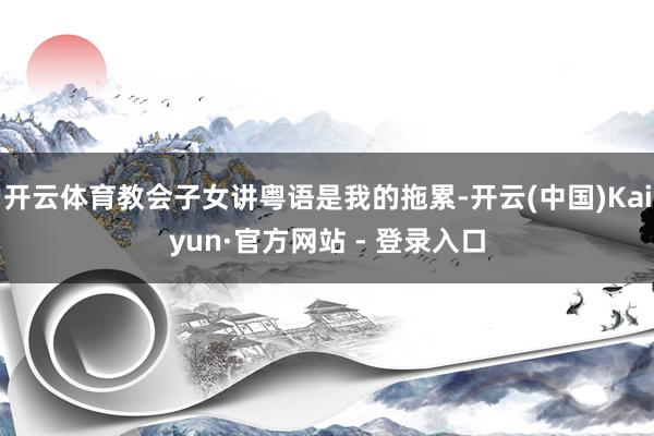 开云体育教会子女讲粤语是我的拖累-开云(中国)Kaiyun·官方网站 - 登录入口