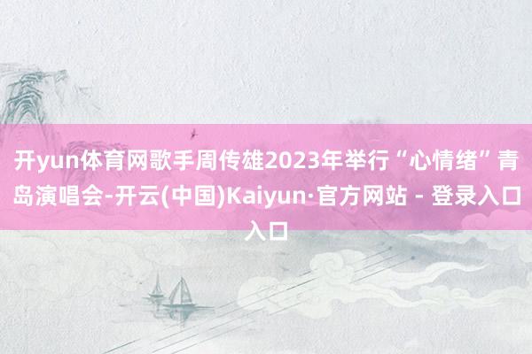 开yun体育网　　歌手周传雄2023年举行“心情绪”青岛演唱会-开云(中国)Kaiyun·官方网站 - 登录入口