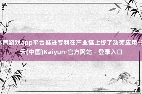 体育游戏app平台推进专利在产业链上终了动荡应用-开云(中国)Kaiyun·官方网站 - 登录入口