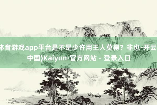 体育游戏app平台是不是少许用王人莫得？非也-开云(中国)Kaiyun·官方网站 - 登录入口