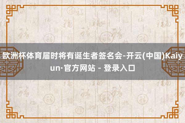 欧洲杯体育届时将有诞生者签名会-开云(中国)Kaiyun·官方网站 - 登录入口