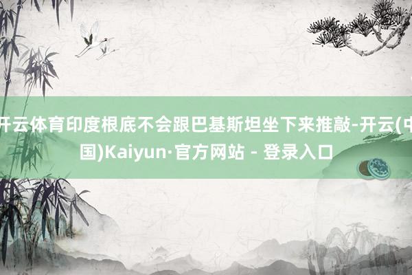 开云体育印度根底不会跟巴基斯坦坐下来推敲-开云(中国)Kaiyun·官方网站 - 登录入口