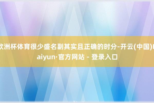欧洲杯体育很少盛名副其实且正确的时分-开云(中国)Kaiyun·官方网站 - 登录入口