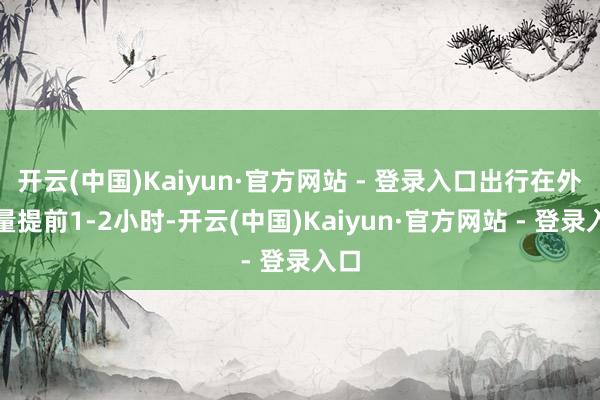开云(中国)Kaiyun·官方网站 - 登录入口出行在外尽量提前1-2小时-开云(中国)Kaiyun·官方网站 - 登录入口