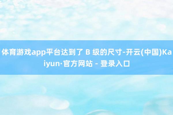 体育游戏app平台达到了 B 级的尺寸-开云(中国)Kaiyun·官方网站 - 登录入口