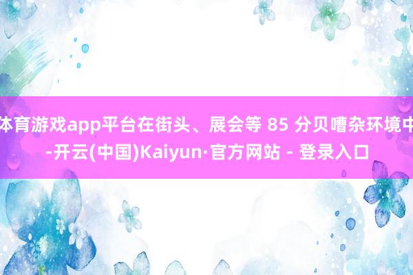 体育游戏app平台在街头、展会等 85 分贝嘈杂环境中-开云(中国)Kaiyun·官方网站 - 登录入口