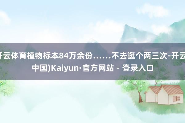 开云体育植物标本84万余份……不去逛个两三次-开云(中国)Kaiyun·官方网站 - 登录入口