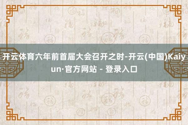 开云体育六年前首届大会召开之时-开云(中国)Kaiyun·官方网站 - 登录入口