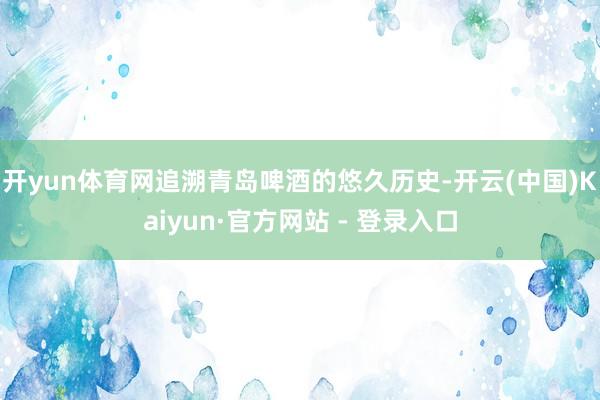 开yun体育网追溯青岛啤酒的悠久历史-开云(中国)Kaiyun·官方网站 - 登录入口