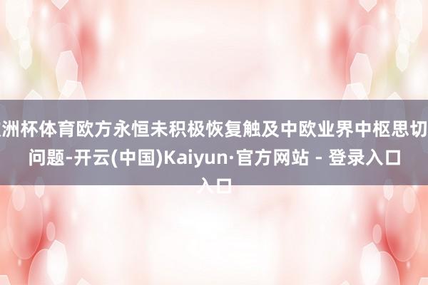 欧洲杯体育欧方永恒未积极恢复触及中欧业界中枢思切的问题-开云(中国)Kaiyun·官方网站 - 登录入口