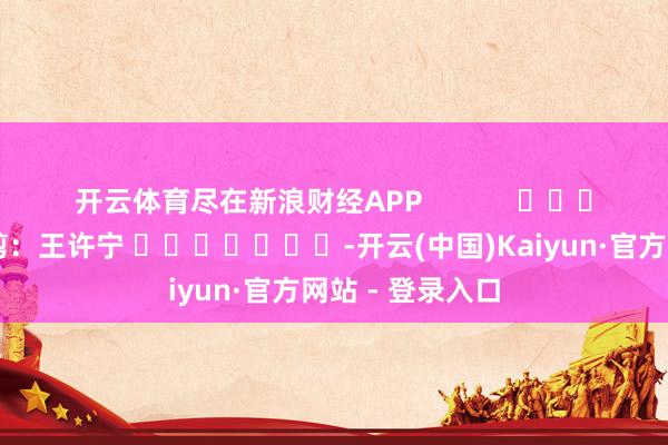 开云体育尽在新浪财经APP            						职守裁剪：王许宁 							-开云(中国)Kaiyun·官方网站 - 登录入口