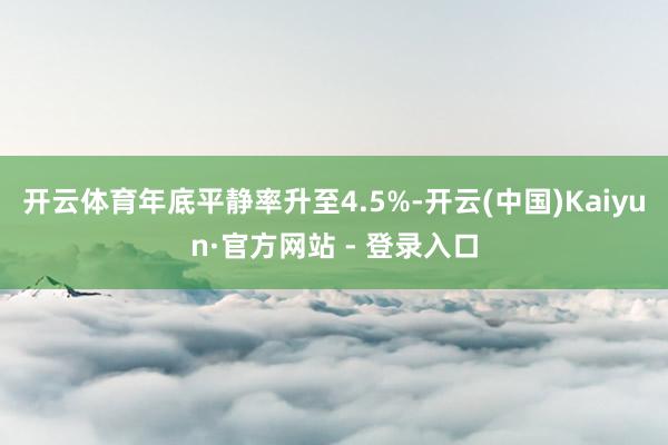 开云体育年底平静率升至4.5%-开云(中国)Kaiyun·官方网站 - 登录入口