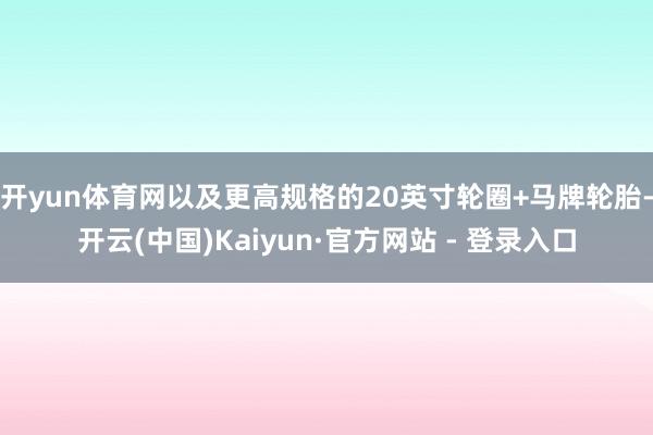 开yun体育网以及更高规格的20英寸轮圈+马牌轮胎-开云(中国)Kaiyun·官方网站 - 登录入口