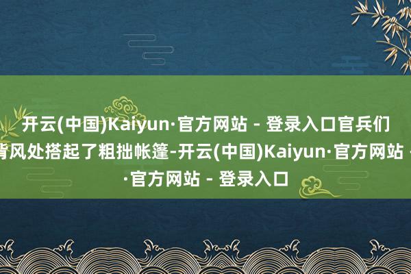 开云(中国)Kaiyun·官方网站 - 登录入口官兵们在沙丘的背风处搭起了粗拙帐篷-开云(中国)Kaiyun·官方网站 - 登录入口