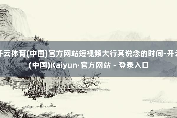 开云体育(中国)官方网站短视频大行其说念的时间-开云(中国)Kaiyun·官方网站 - 登录入口