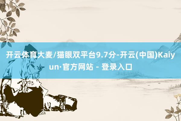 开云体育大麦/猫眼双平台9.7分-开云(中国)Kaiyun·官方网站 - 登录入口