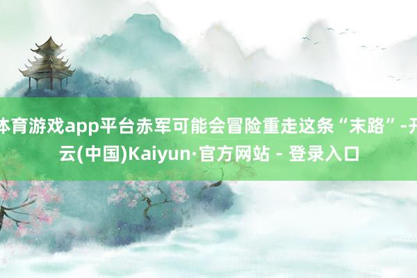 体育游戏app平台赤军可能会冒险重走这条“末路”-开云(中国)Kaiyun·官方网站 - 登录入口