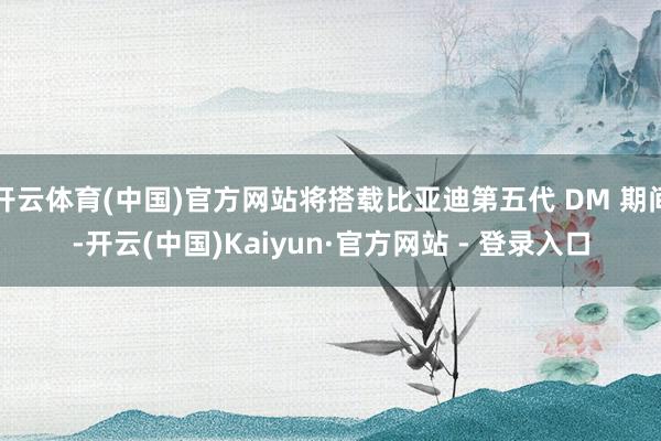 开云体育(中国)官方网站将搭载比亚迪第五代 DM 期间-开云(中国)Kaiyun·官方网站 - 登录入口