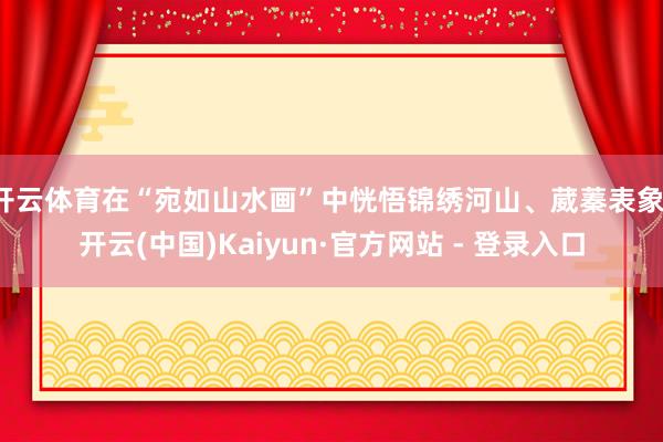 开云体育在“宛如山水画”中恍悟锦绣河山、葳蓁表象-开云(中国)Kaiyun·官方网站 - 登录入口