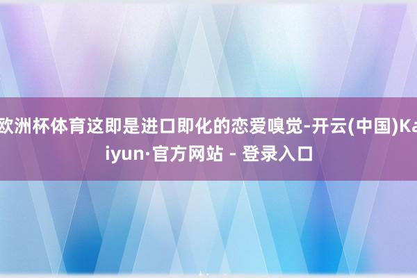 欧洲杯体育这即是进口即化的恋爱嗅觉-开云(中国)Kaiyun·官方网站 - 登录入口