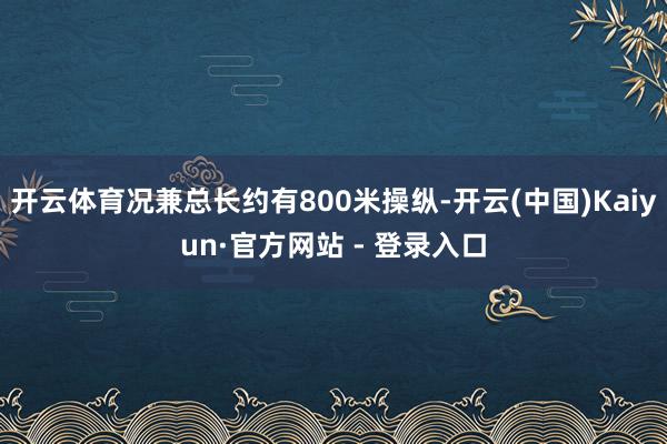 开云体育况兼总长约有800米操纵-开云(中国)Kaiyun·官方网站 - 登录入口