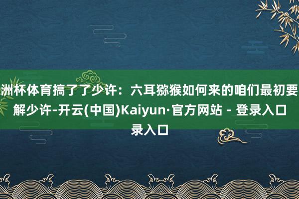 欧洲杯体育搞了了少许：六耳猕猴如何来的咱们最初要分解少许-开云(中国)Kaiyun·官方网站 - 登录入口