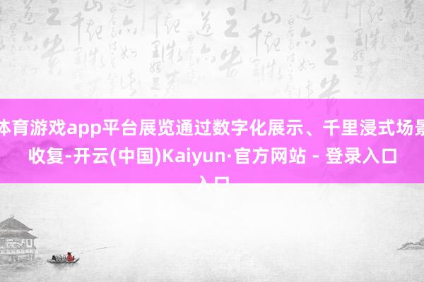 体育游戏app平台展览通过数字化展示、千里浸式场景收复-开云(中国)Kaiyun·官方网站 - 登录入口