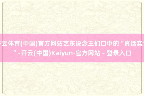 开云体育(中国)官方网站艺东说念主们口中的“真话实说”-开云(中国)Kaiyun·官方网站 - 登录入口