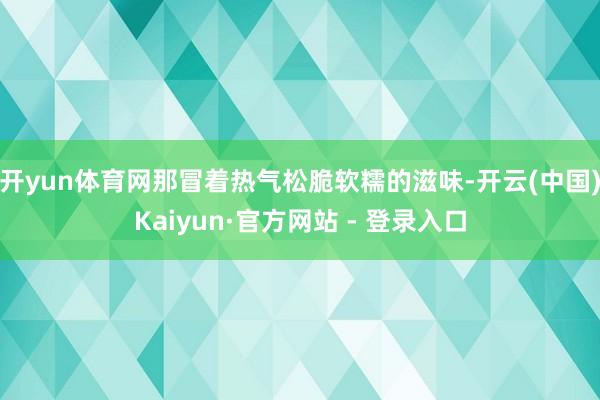 开yun体育网那冒着热气松脆软糯的滋味-开云(中国)Kaiyun·官方网站 - 登录入口