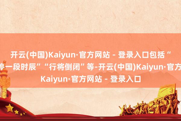 开云(中国)Kaiyun·官方网站 - 登录入口包括“调回赔钱”“关停一段时辰”“行将倒闭”等-开云(中国)Kaiyun·官方网站 - 登录入口