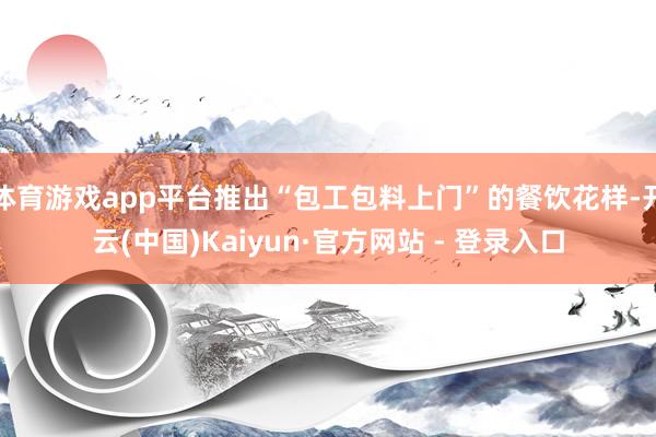 体育游戏app平台推出“包工包料上门”的餐饮花样-开云(中国)Kaiyun·官方网站 - 登录入口