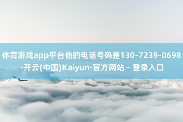 体育游戏app平台他的电话号码是130-7239-0698-开云(中国)Kaiyun·官方网站 - 登录入口