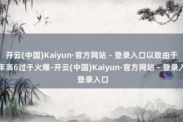 开云(中国)Kaiyun·官方网站 - 登录入口以致由于当年高6过于火爆-开云(中国)Kaiyun·官方网站 - 登录入口