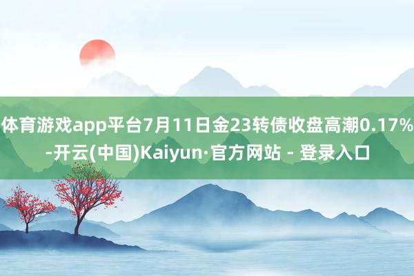 体育游戏app平台7月11日金23转债收盘高潮0.17%-开云(中国)Kaiyun·官方网站 - 登录入口