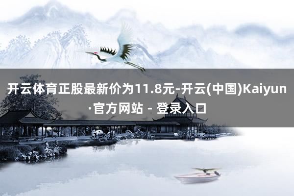 开云体育正股最新价为11.8元-开云(中国)Kaiyun·官方网站 - 登录入口